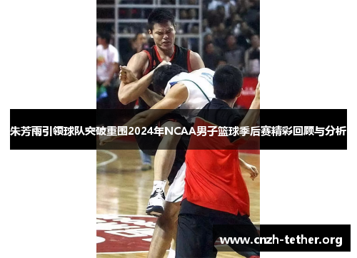 朱芳雨引领球队突破重围2024年NCAA男子篮球季后赛精彩回顾与分析