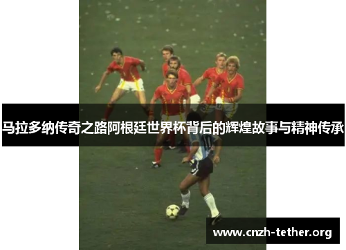 马拉多纳传奇之路阿根廷世界杯背后的辉煌故事与精神传承