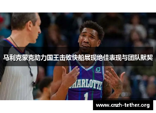 马利克蒙克助力国王击败快船展现绝佳表现与团队默契