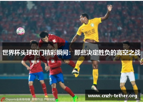 世界杯头球攻门精彩瞬间：那些决定胜负的高空之战