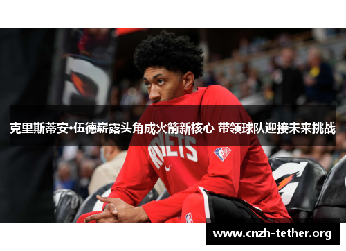 克里斯蒂安·伍德崭露头角成火箭新核心 带领球队迎接未来挑战