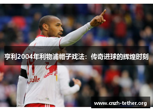 亨利2004年利物浦帽子戏法：传奇进球的辉煌时刻