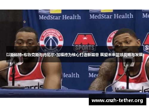 以斯科特·布鲁克斯与丹尼尔·加福德为核心打造新篇章 展望未来篮球战略与发展